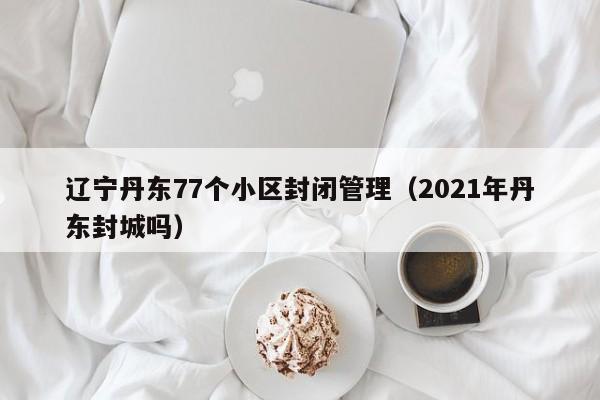 辽宁丹东77个小区封闭管理（2021年丹东封城吗）