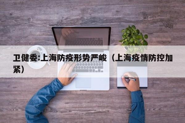 卫健委:上海防疫形势严峻（上海疫情防控加紧）