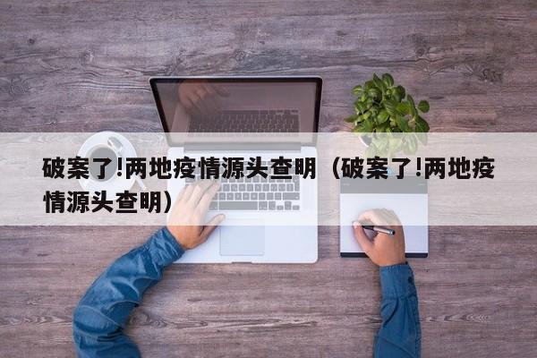 破案了!两地疫情源头查明（破案了!两地疫情源头查明）