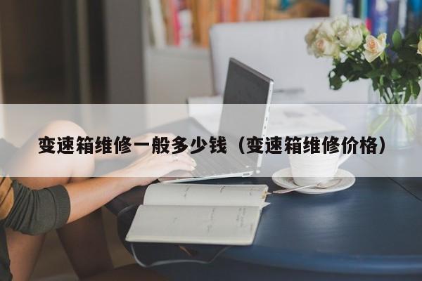 变速箱维修一般多少钱（变速箱维修价格）