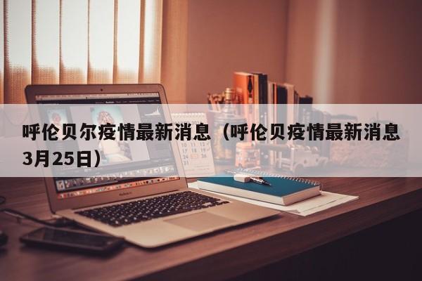 呼伦贝尔疫情最新消息（呼伦贝疫情最新消息3月25日）