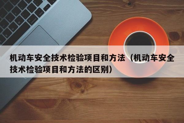 机动车安全技术检验项目和方法（机动车安全技术检验项目和方法的区别）