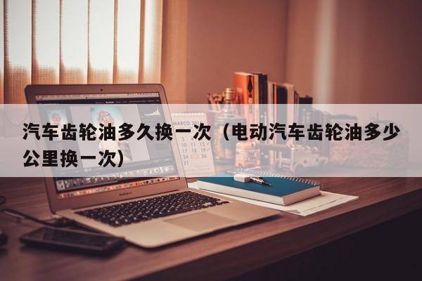 汽车齿轮油多久换一次（电动汽车齿轮油多少公里换一次）