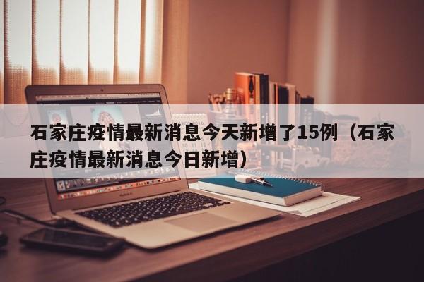 石家庄疫情最新消息今天新增了15例（石家庄疫情最新消息今日新增）