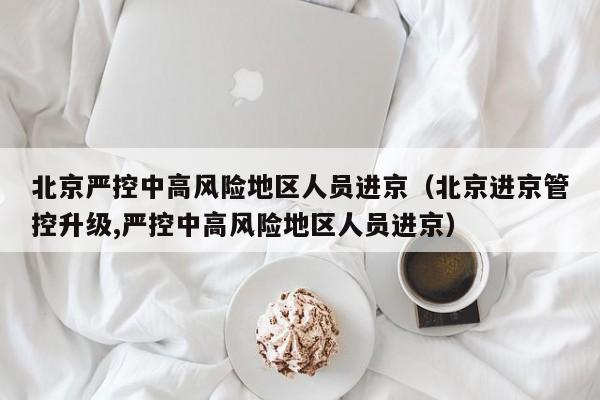 北京严控中高风险地区人员进京（北京进京管控升级,严控中高风险地区人员进京）