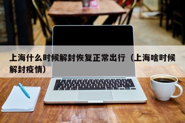 上海什么时候解封恢复正常出行（上海啥时候解封疫情）