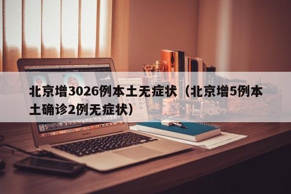 北京增3026例本土无症状（北京增5例本土确诊2例无症状）