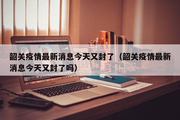 韶关疫情最新消息今天又封了（韶关疫情最新消息今天又封了吗）