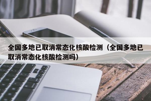 全国多地已取消常态化核酸检测（全国多地已取消常态化核酸检测吗）