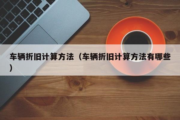 车辆折旧计算方法（车辆折旧计算方法有哪些）