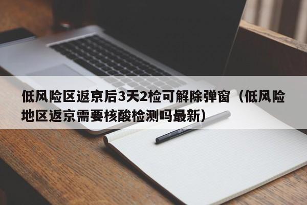 低风险区返京后3天2检可解除弹窗（低风险地区返京需要核酸检测吗最新）