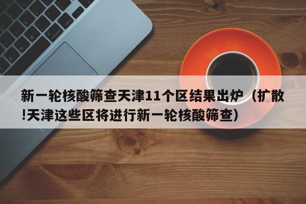 新一轮核酸筛查天津11个区结果出炉（扩散!天津这些区将进行新一轮核酸筛查）