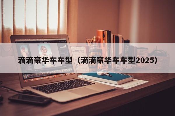 滴滴豪华车车型（滴滴豪华车车型2025）