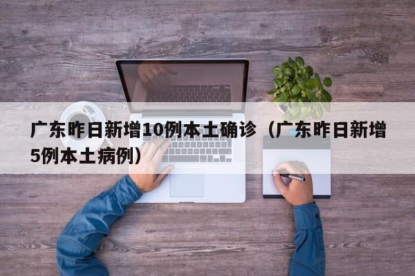 广东昨日新增10例本土确诊（广东昨日新增5例本土病例）