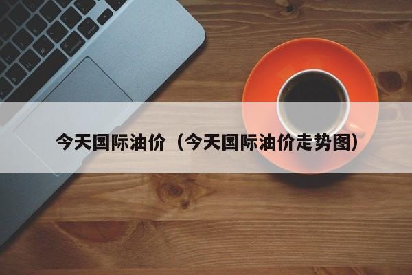 今天国际油价（今天国际油价走势图）