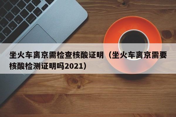 坐火车离京需检查核酸证明（坐火车离京需要核酸检测证明吗2021）