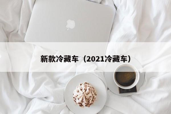 新款冷藏车（2021冷藏车）
