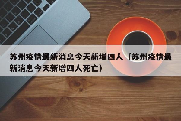苏州疫情最新消息今天新增四人（苏州疫情最新消息今天新增四人死亡）