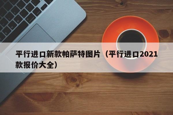 平行进口新款帕萨特图片（平行进口2021款报价大全）