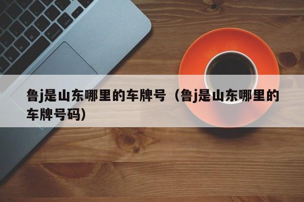 鲁j是山东哪里的车牌号（鲁j是山东哪里的车牌号码）
