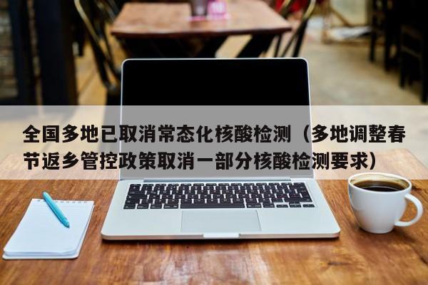 全国多地已取消常态化核酸检测（多地调整春节返乡管控政策取消一部分核酸检测要求）