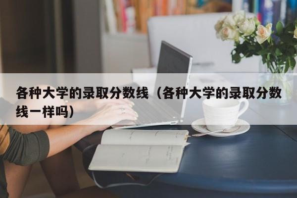 各种大学的录取分数线（各种大学的录取分数线一样吗）