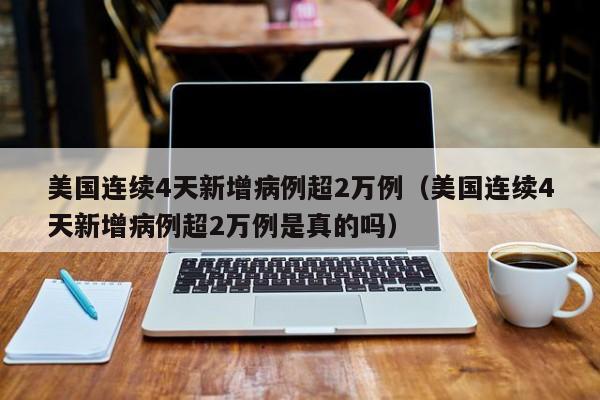 美国连续4天新增病例超2万例（美国连续4天新增病例超2万例是真的吗）