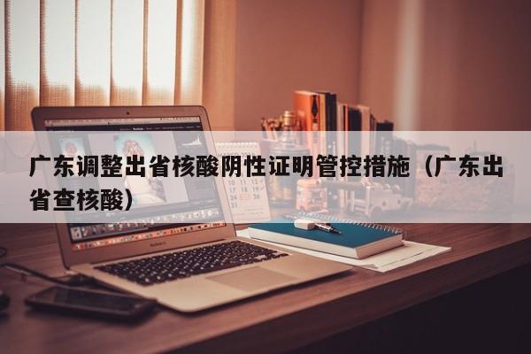 广东调整出省核酸阴性证明管控措施（广东出省查核酸）