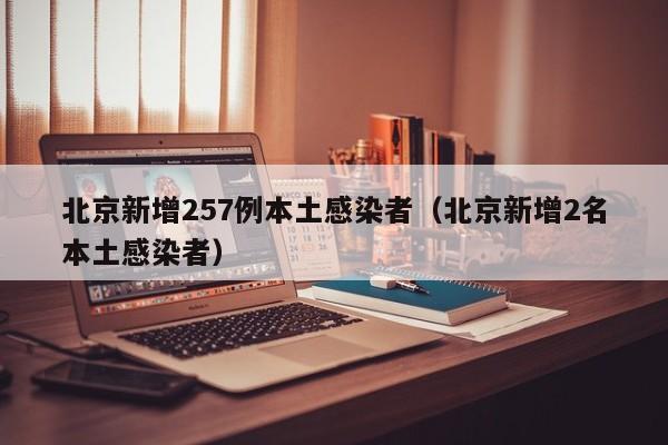 北京新增257例本土感染者（北京新增2名本土感染者）