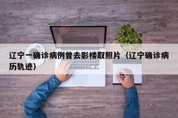 辽宁一确诊病例曾去影楼取照片（辽宁确诊病历轨迹）