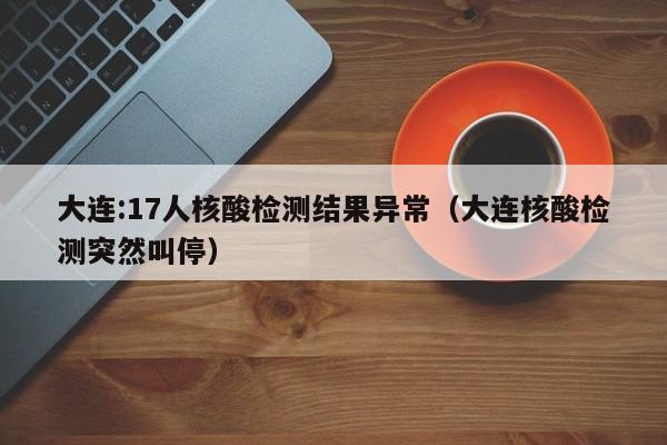 大连:17人核酸检测结果异常（大连核酸检测突然叫停）