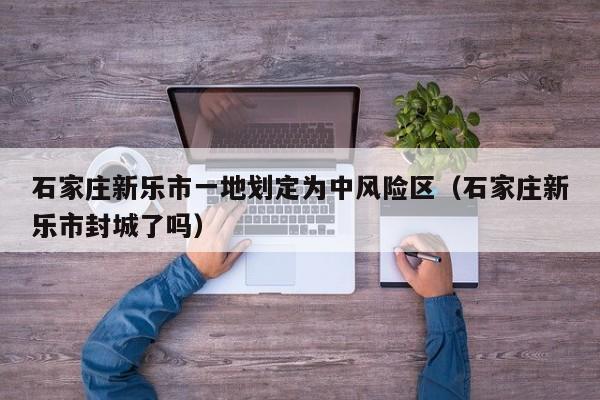 石家庄新乐市一地划定为中风险区（石家庄新乐市封城了吗）