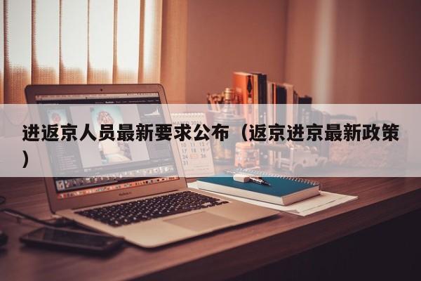 进返京人员最新要求公布（返京进京最新政策）