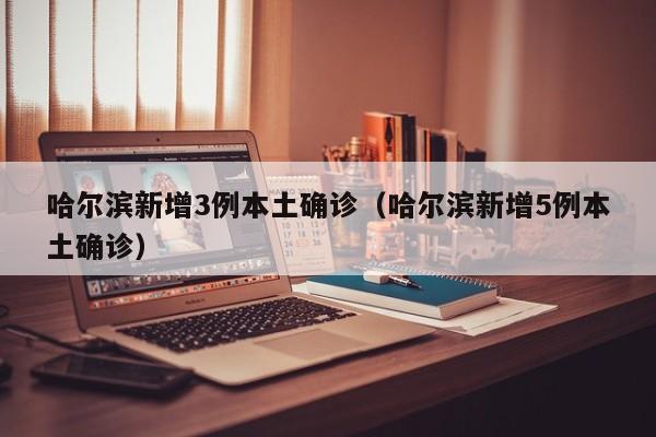 哈尔滨新增3例本土确诊（哈尔滨新增5例本土确诊）