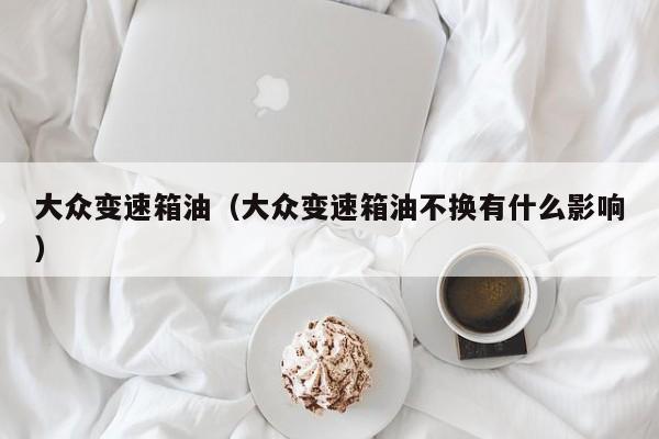 大众变速箱油（大众变速箱油不换有什么影响）