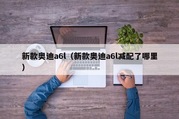 新款奥迪a6l（新款奥迪a6l减配了哪里）