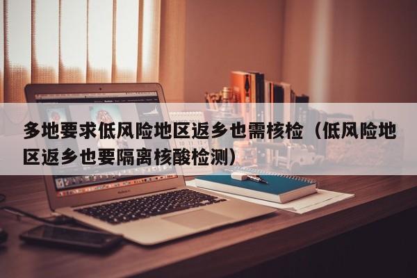 多地要求低风险地区返乡也需核检（低风险地区返乡也要隔离核酸检测）