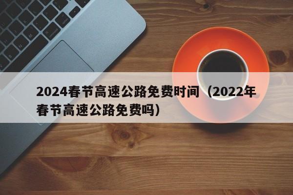 2024春节高速公路免费时间（2022年春节高速公路免费吗）