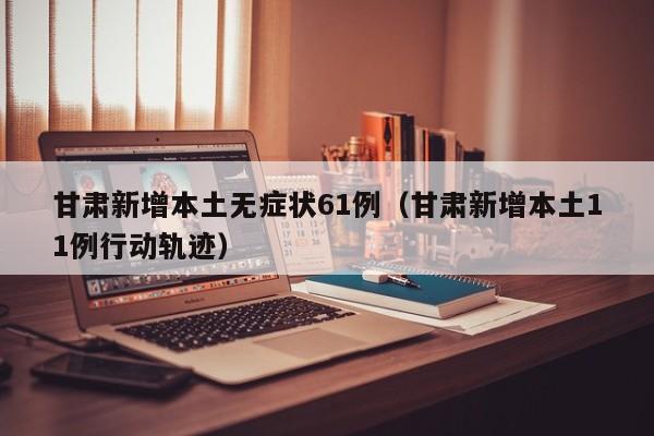 甘肃新增本土无症状61例（甘肃新增本土11例行动轨迹）