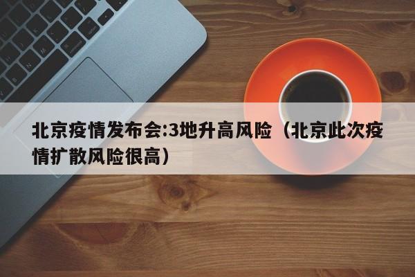 北京疫情发布会:3地升高风险（北京此次疫情扩散风险很高）