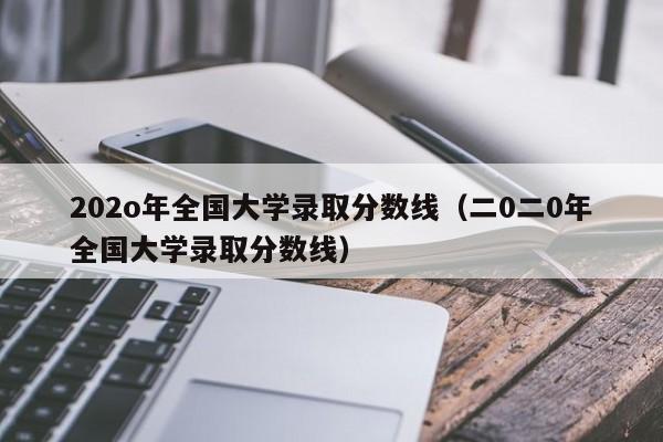 202o年全国大学录取分数线（二0二0年全国大学录取分数线）