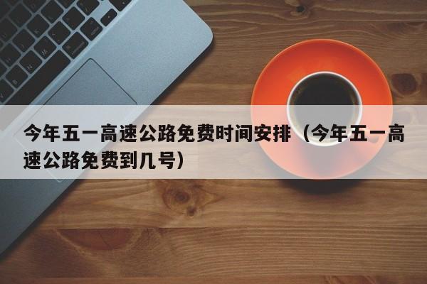 今年五一高速公路免费时间安排（今年五一高速公路免费到几号）
