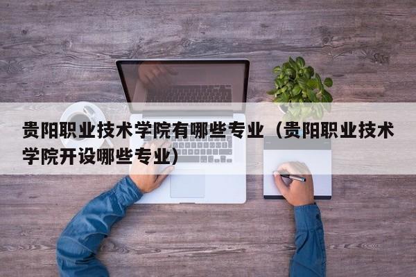 贵阳职业技术学院有哪些专业（贵阳职业技术学院开设哪些专业）