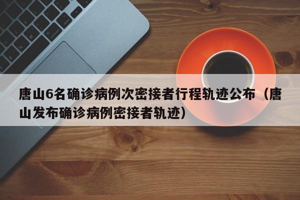 唐山6名确诊病例次密接者行程轨迹公布（唐山发布确诊病例密接者轨迹）