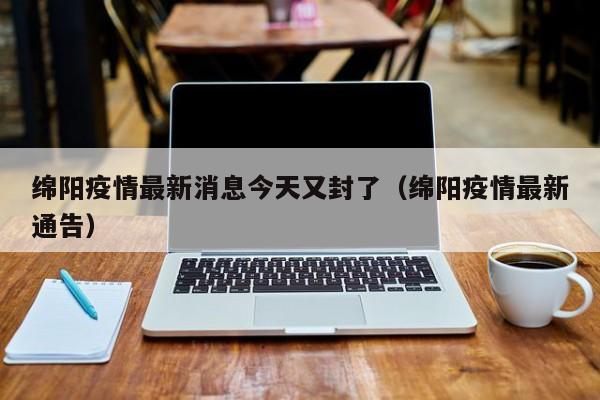 绵阳疫情最新消息今天又封了（绵阳疫情最新通告）