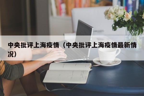 中央批评上海疫情（中央批评上海疫情最新情况）