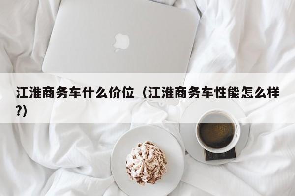 江淮商务车什么价位（江淮商务车性能怎么样?）