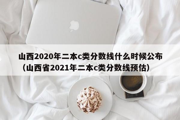 山西2020年二本c类分数线什么时候公布（山西省2021年二本c类分数线预估）