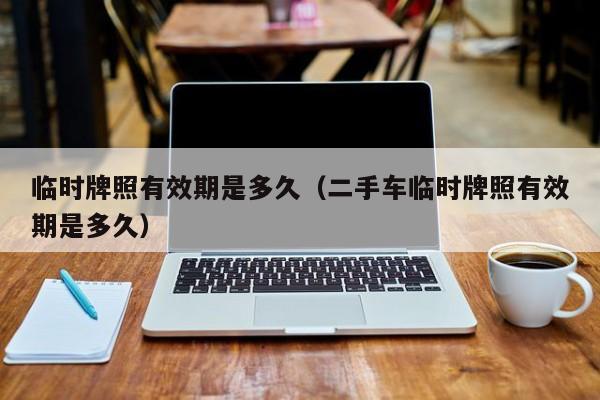 临时牌照有效期是多久（二手车临时牌照有效期是多久）