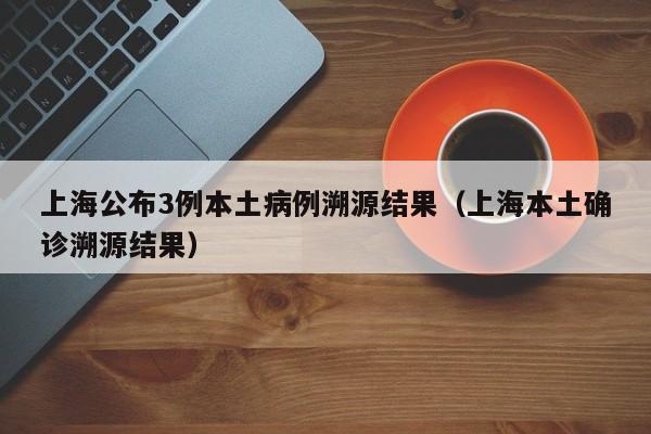 上海公布3例本土病例溯源结果（上海本土确诊溯源结果）